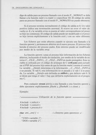 digo de salida para un proceso Hamado con el modo P_NOWAIT se debe
Hamar a la funci6n wait( ) 0 cwait( ) y especificar ID. El c6digo de salida
para un proceso Hamado con el modo P_NOWAITO no puede obtenerse.
Si el proceso termina normalmente el c6digo de salida es O. Un valor
positivo indica una terminaci6n anormal. Si ocurre un error el valor de-
vuelto es -1 y la variable errno es puesta al valor correspondiente (el proce-
so hijo no comienza). El c6digo de salida puede ser modificado si el proce-
so hijo invoca explicitamente a la funci6n exit( ) con un valor diferente.
Los ficheros que estan abiertos cuando se ejecuta una Hamada a la
funci6n spawn(), permanecen abiertos en el nuevo proceso. El proceso hijo
hereda el entorno del proceso padre. Este entorno puede ser modificado
por medio de la variable envp.
La funci6n spawn( ) pasa al proceso hijo informaci6n de los ficherQs
abiertos, incluyendo el modo de traslaci6n, por medio de la variable de en-
torno C---.FILE~NFO (_C---.FILE~NFO en modo protegido). Esta va-
riable es utilizada por el c6digo de arranque de C (crtO.asm) para actuali-
zar el PSP del proceso hijo antes de que la funci6n main( ) asuma el control.
La variable -fileinjo determina si la informaci6n _C---.FILE~NFO es
o no pasada. Si vale 0, esta informaci6n no es pasada y si vale 1 sf es pasa-
da. La variable -fileinjo est a definida en stdlib.h y por defecto vale O. Si
se desea que tenga el valor 1 hay que definirla explicitamente en el progra-
ma C.
Para cualquier stream previa a una Hamada a una funci6n spawn( ),
debe ejecutarse explicitamente jjlush( ), jjlushall( ) 0 closer ).
# include <stdio.h >
# include < conio.h >
# include <process.h>
char *mi_en t[ J =
{
HUNO=variable 1':
HDOS=variable 2':
 