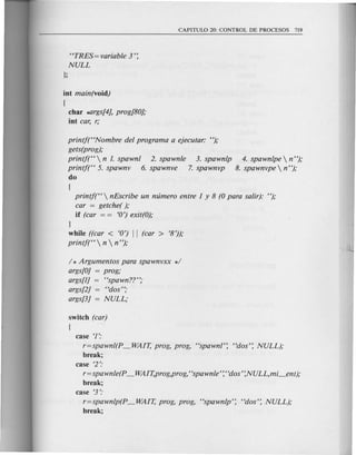 <TRES=variable 3':
NULL
};
int main(void)
(
char *'lrgs[4],prog[80];
int car, r;
printj(HNombre del programa a ejecutar: ");
gets(prog);
printj(H  n 1. spawnl 2. spawnle 3. spawnlp 4. spawnlpe  n ");
printj(H 5. spawnv 6. spawnve 7. spawnvp 8. spawnvpe  n");
do
{
printj(H nEscribe un mimero entre 1 y 8 (0 para saUr): ");
car = getche( );
if (car = = <0')exit(O);
}
while ((car < <0') II (car > <8'));
printj(H  n  n ");
/ * Argumentos para spawnvxx */
args[O] = prog;
args[l] = "spawn??";
args[2] = Hdos";
args[3] = NULL;
switch (car)
(
case <1':
r=spawnl(p _WAIT, prog, prog, "spawn/': "dos': NULL);
break;
case <2':
r=spawnle(p _ WAIT,prog,prog, "spawnle': "dos':NULL,mi_ent);
break;
case <3':
r=spawnlp(p _WAIT, prog, prog, "spawnlp': "dos': NULL);
break;
 