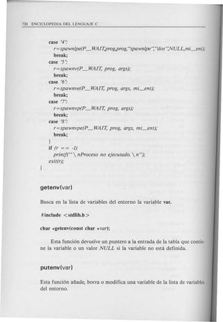 case '4':
r=spawn/pe(p _ WAIT,prog,prog,"spawnlpe':' 'dos' :NULL,mi_ent);
break;
case '5':
r=spawnv(p _ WAIT, prog, args);
break;
case '6':
r=spawnve(p _WAIT, prog, args, mi_ent);
break;
case 7':
r=spawnvp(p _ WAIT, prog, args);
break;
case '8':
r=spawnvpe(p _WAIT, prog, args, mi_ent);
break;
1
if (r = = -1)
printj(H  nProceso no ejecutado.  n");
exit(r);
Esta funci6n devuelve un puntero a la entrada de la tabla que contie-
ne la variable 0 un valor NULL si la variable no esta definida.
Esta funci6n anade, borra 0 modifica una variable de la lista de variables
del entorno.
 
