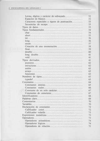 Letras, digitos y carcicter de subrayado. . . . . . . . . . . . . . . 52
Espacios en blanco. . . . . . . . . . . . . . . . . . . . . . . . . . . . . . . . 52
Caracteres especiales y signos de puntuaci6n. . . . . . . . . 53
Secuencias de escape.............................. 53
Tipos de datos. . . . . . . . . . . . . . . . . . . . . . . . . . . . . . . . . . . . . . 53
Tipos fundamentales. . . . . . . . . . . . . . . . . . . . . . . . . . . . . . . . . 54
char. . . . . . . . . . . . . . . . . . . . . . . . . . . . . . . . . . . . . . . . . . . . . 54
short. . . . . . . . . . . . . . . . . . . . . . . . . . . . . . . . . . . . . . . . . . . . 55
int . . . . . . . . . . . . . . . . . . . . . . . . . . . . . . . . . . . . . . . . . . . . . . 56
long. . . . . . . . . . . . . . . . . . . . . . . . . . . . . . . . . . . . . . . . . . . . . 56
enum. . . . . . . . . . . . . . . . . . . . . . . . . . . . . . . . . . . . . . . . . . . . 57
Creaci6n de una enumeraci6n. . . . . . . . . . . . . . . . . . . . . . 58
float. . . . . . . . . . . . . . . . . . . . . . . . . . . . . . . . . . . . . . . . . . . . 59
double. . . . . . . . . . . . . . . . . . . . . . . . . . . . . . . . . . . . . . . . . . . 60
long double...................................... 61
void. . . . . . . . . . . . . . . . . . . . . . . . . . . . . . . . . . . . . . . . . . . . . 61
Tipos derivados..................................... 61
punteros . . . . . . . . . . . . . . . . . . . . . . . . . . . . . . . . . . . . . . . . . 62
estructuras . . . . . . . . . . . . . . . . . . . . . . . . . . . . . . . . . . . . . . . 62
uni6n. . . . . . . . . . . . . . . . . . . . . . . . . . . . . . . . . . . . . . . . . . . . 63
arrays . . . . . . . . . . . . . . . . . . . . . . . . . . . . . . . . . . . . . . . . . . . 63
funciones . . . . . . . . . . . . . . . . . . . . . . . . . . . . . . . . . . . . . . . . 63
Nombres de tipos................................... 63
typedef . . . . . . . . . . . . . . . . . . . . . . . . . . . . . . . . . . . . . . . . . . 63
Constantes . . . . . . . . . . . . . . . . . . . . . . . . . . . . . . . . . . . . . . . . . 64
Constantes enteras................................ 65
Constantes reales................................. 66
.. ". Constante de un solo carcicter. . . . . . . . . . . . . . . . . . . . . . 67
.Constantes de caracteres........................... 67
'Identificadores . . . . . . . . . . . . . . . . . . . . . . . . . . . . . . . . . . . . . . 68
Palabras clave. . . . . . . . . . . . . . . . . . . . . . . . . . . . . . . . . . . . . . . 69
Comentarios . . . . . . . . . . . . . . . . . . . . . . . . . . . . . . . . . . . . . . . . 70
Variables. . . . . . . . . . . . . . . . . . . . . . . . . . . . . . . . . . . . . . . . . . . 70
Declaraci6n de constantes............................ 72
Cailficador const .. " . . . . . . . . . . . . . . . . . . . . . . . . . . . . . . 72
Calificador volatile.... . . . . . . . . . . . . . . . . . . . . . . . . . . . . 73
Expresiones numeric'as............................... 73
Operadores . . . . . . . . . . . . . . . . . . . . . . . . . . . . . . . . . . . . . . . . . 73
Operadores aritmeticos............................ 74
Operadores 16gicos................................ 74
Operadores de relaci6n............................ 75
 