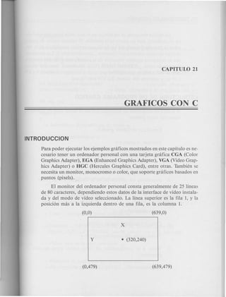 Para poder ejecutar los ejemplos gnificos mostrados en este capitulo es ne-
cesario tener un ordenador personal con una tarjeta gnifica CGA (Color
Graphics Adapter), EGA (Enhanced Graphics Adapter), VGA (Video Grap-
hics Adapter) 0 HGC (Hercules Graphics Card), entre otras. Tambien se
necesita un monitor, monocromo 0 color, que soporte gnificos basados en
puntos (pixels).
El monitor del ordenador personal consta generalmente de 25 lineas
de 80 caracteres, dependiendo estos datos de la interface de video instala-
da y del modo de video seleccionado. La linea superior es la fila 1, y la
posicion mas a la izquierda dentro de una fila, es la columna 1.
 