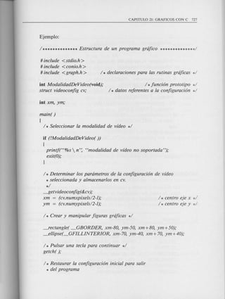 # include <stdio.h>
# include <conio.h >
# include <graph.h>
int ModalidadDeVideo(void);
struct videoconfig cv;
/ *funci6n prototipo */
/ * datos referentes a la configuraci6n */
main( )
{
/ * Seleccionar la modalidad de video */
if (!ModalidadDeVideo( ))
{
printf(H%s  n': Hmodalidad de video no soportada");
exit(O);
l
/ * Determinar los parametros de la configuraci6n de video
* seleccionada y almacenarlos en cv.
*/
~etvideoconfig(&cv );
xm (cv.numxpixels/2-I);
ym = (cv.numypixels/2-I);
/ * centro eje x */
/ * centro eje y d
_rectangle( _GBORDER, xm-80, ym-50, xm+80, ym+50);
_ellipse( _GFILLINTERIOR, xm-70, ym-40, xm + 70, ym +40);
/ * Pulsar una tecla para continuar */
getch( );
/ * Restaurar la configuraci6n inicial para salir
* del program a
 