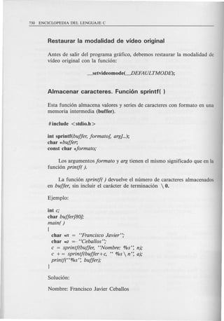 Antes de salir del programa gnifico, debemos restaurar la modalidad de
video original con la funci6n:
Esta funci6n almacena valores y series de caracteres con formato en una
memoria intermedia (buffer).
iot spriotf(bujjer, jormato[, arg}...);
char *bujjer;
coost char *jormato;
Los argumentos jormato y arg tienen el mismo significado que en la
funci6n printj( ).
La funci6n sprintj( ) devuelve el numero de caracteres almacenados
en bujjer, sin incluir el canicter de terminaci6n  O.
iot c;
char bujjer[80};
main( )
(
char *n = "Francisco Javier";
char *0 =.."Ceballos";
c = sprintj(bujjer, "Nombre: %s': n);
c + = sprintj(bujjer+c, " %s  n': a);
printj("%s': bujjer);
1
 