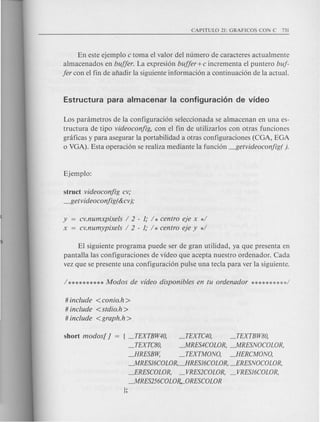 En este ejemplo c toma el valor del numero de caracteres actualmente
almacenados en buffer. La expresi6n buffer+c incrementa el puntero buf-
fer con el fin de afiadir la siguiente informaci6n a continuaci6n de la actual.
Los panimetros de la configuraci6n seleccionada se almacenan en una es-
tructura de tipo videoconfig, con el fin de utilizarlos con otras funciones
graficas y para asegurar la portabilidad a otras configuraciones (CGA, EGA
o VGA). Esta operaci6n se realiza mediante la funci6n -f5etvideoconfig( ).
struct videoconfig cv;
-f5etv ideoconjig( &cv);
y = cv.numxpixe/s / 2 - 1; / * centro eje x */
x cv.numypixe/s / 2 - 1; / * centro eje y */
EI siguiente programa puede ser de gran utilidad, ya que presenta en
pantalla las configuraciones de video que acepta nuestro ordenador. Cad a
vez que se presente una configuraci6n pulse una tecla para ver la siguiente.
# include <conio.h >
# include <stdio.h>
# include <graph.h>
short modos[ ] = ! _TEXTBW40, _TEXTC40, _TEXTBW80,
_TEXTC80, --.MRES4COLOR, --.MRESNOCOLOR,
JlRESBW, _TEXTMONO, JlERCMONO,
--.MRES/6COLOR,JlRES/6COLOR, JRESNOCOLOR,
JRESCOWR, _VRES2COLOR, _VRES/6COLOR,
--.MRES256COLO~ORESCOLOR
};
 