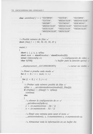 char *nombres[} = [ "TEXTBW40'; "TEXTC40'; "TEXTBW80';
"TEXTC80'; "MRES4COLOR'; "MRESNOCOLOR';
"HRESBW'; "TEXTMONO'; "HERCMONO';
"MRES16COLOR'; "HRES16COLOR'; "ERESNOCOLOR';
"ERESCOLOR'; "VRES2COLOR'; "VRES16COLOR';
"MRES256COLOR'; "ORESCOLOR"
];
/ * Posible ntimero de filas */
short filas[ } = [ 60, 50, 43, 30, 25 ];
main( )
[
short c, i, j, x, y, nfilas;
short num = sizeof(modos) / sizeof(modos[O});
struct videoconfig cv; / * conjiguraci6n de video */
char b[500}; / * buffer para la funci6n sprint! */
/ * Poner a prueba cada modo */
for (i = 0; i < = num; i+ +)
{
for (j = 0; j < 5; j + +)
[
/ * Probar cada ntimero posible de filas */
nfilas = ---.Setvideomoderows(modos[i], filas[j});
if ((/nfilas) II (filas[j} /= nfilas))
continue;
else
[
/ * obtener la configuraci6n de cv */
~etvideoconfig( &cv);
y = (cv.numtextrows - 14) / 2;
x = (cv.numtextcols - 31) / 2;
/ * Elegir una ventana para sacar el texto */
---.Settextwindow(y, x, cv.numtextrows-y, cv.numtextcols-x);
 