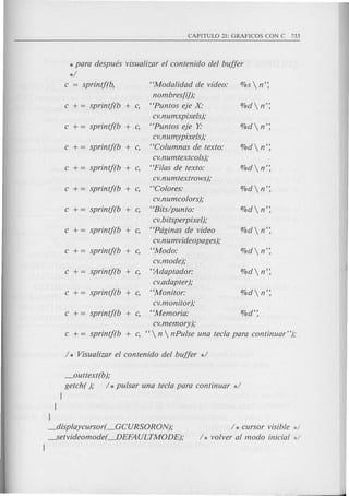 CAPITULO 21: GRAFICOS CON C 733
* para despues visualizar el contenido del buffer
*/
c = sprintj(b, "Modalidad de video: %sn':
nombres[iJ);
c += sprintj(b + c, "Puntos eje X' O/Odn':
cv.numxpixels};
c += sprintj(b + c, "Puntos eje }; O/Odn':
cv.numypixels};
c += sprintf(b + c, "Columnas de texto: O/Odn':
cv.numtextcols};
c += sprintj(b + c, "Fi/as de texto: O/Odn':
cv.numtextrows};
c += sprintj(b + c, "Colores: O/Odn':
cv.numcolors};
c + = sprintj(b + c, "Bits/pun to: %d n':
cv.bitsperpixel};
c += sprintj(b + c, "Pdginas de video %d  n':
cv.numvideopages};
c += sprintj(b + c, "Modo: O/Odn':
cv.mode};
c += sprintf(b + c, ''Adaptador: O/Odn':
cv.adapter};
c += sprintf(b + c, "Monitor: O/Odn':
cv.monitor};
c += sprintf(b + c, "Memoria: O/Od':
cv.memory};
c + = sprintj(b + c, " n  nPulse una tecla para continuar"};
/ * Visualizar el contenido del buffer */
_outtext(b};
getch( }; / *pulsar una tecla para continuar */
J
J
J
_displaycursor( _GCURSORON};
---.Setvideomode(----.DEFAULTMO DE);
J
/ * cursor visible d
/ * volver al modo inicial */
 