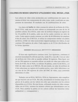 Los colores de video estan producidos par combinaciones de cuatro ele-
mentos (4 bits): tres componentes de color, (rojo, verde y azul) mas un com-
ponente de intensidad. El resultado son 16 combinaciones de color.
Los datos del buffer de video constan de valores de atributos de 4 bits.
En el CGA, cada uno de estos valores se corresponde con uno de los 16
posibles colores. En el EGA, cad a valor de atributo design a un registro de
los 16 posibles de la paleta, cad a uno de los cuales contiene un valor de
color. Cada registro puede contener un color de 64 diferentes (se emplean
6 bits de color). En el MCGA, se utiliza un componente similar a la t>aleta
del EGA, el DAC de video (convertidor digitallanal6gico de video), el cual
contiene 256 registros de color. Cada registro es de 32 bits distribuidos de
la forma siguiente:
El byte mas significativo contiene ceros. Los siguientes, contienen el
nivel de intensidad (0 a 63) de azul (A), verde (V) y rojo (R). Con un valor
de atributo de 4 bits s610 se pueden utilizar 16 registros. Para hacer uso
de los 256 registros se necesita utilizar un modo de video que utilice atri-
butos de 8 bits. En el VGA, se utilizan 16 paletas, como la del EGA, y el
DAC de video como en el MCGA. De este modo, un valor de atributo de
4 bits selecciona un registro de la paleta activa, cuyo valor selecciona a su
vez uno de los 256 registros de color del DAC de video, cuyo contenido
determina el color.
Trabajar con un EGA, MCGA 0 VGA es, 16gicamente, mas complica-
do que hacerlo con un CGA. Por ello, inicialmente el sistema carga los re-
gistros de la paleta con los valores de color que coinciden con los colores
disponibles en el CGA. De esta forma, utilizando modos de video compa-
tibles con el CGA, veremos los mismos colores que obtendriamos con un
CGA. Para cambiar la paleta y/o los colores utilizar las funciones rema-
pallpalette( ) y remappalette( ).
 