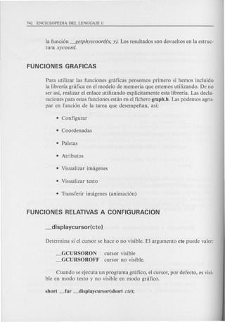 la funci6n ---I?etphyscoord(x, y). Los resultados son devueltos en la estruc-
tura xycoord.
Para utilizar las funciones graficas pensemos primero si hemos incluido
la libreria gnlfica en el modelo de memoria que estemos utilizando. De no
ser asi, realizar el enlace utilizando explicitamente esta libreria. Las decla-
raciones para estas funciones estan en el fichero graph.h. Las podemos agru-
par en funci6n de la tarea que desempefian, asi:
_GCURSORON
_GCURSOROFF
cursor visible
cursor no visible.
Cuando se ejecuta un programa grafico, el cursor, por defecto, es visi-
ble en modo texto y no visible en modo grafico.
 