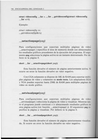 struct videoconfig ~ar * _far _getvideoconfig(struct videoconfig
~ar *cv);
struct videoconjig cv;
-ltetvideoconjig( &cv);
Para configuraciones que soportan multiples pagmas de video
---.Setactivepage( ) espedfica el area de memoria donde son almacenados
los resultados graficos procedentes de la ejecucion del programa. El argu-
mento pag selecciona la pagina activa en un instante determinado. Por de-
fecto es la pagina O.
Esta fundon devuelve el numero de pagina anteriormente activa. Si
ocurre un 'error la funcion devuelve un valor negativo.
Con COA solamente se dispone de 16Kde RAM para soportar multi-
ples paginas de video y solamente en modo texto. Los adaptadores EOA
y VOA pueden soportar hasta 256K de RAM para multiples paginas de
video en modo grafico.
Para configuraciones que soportan multiples pagmas de video
---.Setvisualpage() selecdona la pagina de video a visualizar. Mientras tan-
to el programa puede continuar e ir almacenando resultados graficos en
otra pagina activa (ver fundon ---.Setactivepage(). El argumento pag es-
pecifica la pagina a visualizar. Por defecto es la pagina O.
Esta fundon devuelve el numero de pagina anteriormente visualiza-
da. Si ocurre un error la funcion devuelve un valor negativo.
 