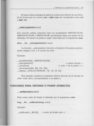 El array colores reasigna la paleta de colores por defecto de una EGA,
de tal forma que los colores cyan y light cyan son visualizados como red
y light red.
Esta funcion trabaja solamente bajo las modalidades MRES4COLOR,
MRESNOCOLOR y ORESCOLOR, permitiendo elegir una paleta de las
definidas. El numero de paleta a elegir viene dado por el argumento num.
La funcion -selectpalette() devuelve el numero de la pal eta anterior-
mente elegida 0 un -1 si ocurre un error.
-setvideomode( --.MRES4COLOR);
----.Selectpalette(2);
----.Setcolor(I);
_..5etviewport(l60, 100, 319, 199);
_ellipse(_GFILLINTERIOR, -50, -42, 50, 42);
/ * paleta elegida */
/ * color 1 de la paleta 2 */
Este ejemplo visualiza el cuadrante inferior derecho de un circulo, en
color verde claro, correspondiente a la paleta 2.
 