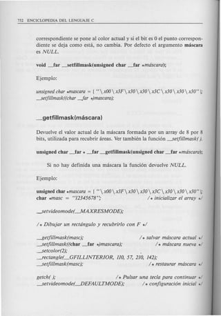 correspondiente se pone al color actual y si el bit es 0 el punta correspon-
diente se deja como esta, no cambia. Par defecto el argumento mascara
es NULL.
unsignedchar *mascara= [ HxOOx3Fx30x30x3Cx30x30x30" J;
---setjillmask((char-far *)mascara);
Devuelve el valor actual de la mascara formada por un array de 8 par 8
bits, utilizada para recubrir areas. Ver tambien la funci6n ---setjillmask( ).
unsigned char *mascara= [ H  xOO x3F x30  x30  x3C  x30 x30  x30" J;
char *masc = "12345678"; / * inicializar el array */
~etjillmask(masc);
---setjillmask((char _far *)mascara);
-----setcolor(2);
--l"ectangle(_GFILLINTERIOR, 110, 57, 210, 142);
-----setjillmask(masc); / * restaurar mascara */
/ * salvar mascara actual */
/ * mascara nueva */
getch( ); / * Pulsar una tec/a para continuar */
-----setvideomode(---.DEFAULTMODE); / * configuraci6n inicial */
 