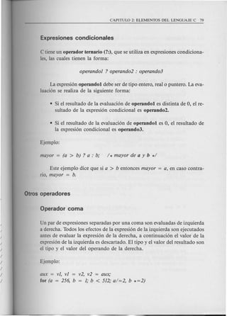 C tiene un operador ternario (?:), que se utiliza en expresiones condiciona-
les, las cuales tienen la forma:
La expresi6n operandol debe ser de tipo entero, real 0 puntero. La eva-
luaci6n se realiza de la siguiente forma:
• Si el resultado de la evaluaci6n de operandol es distinta de 0, el re-
sultado de la expresi6n condicional es operando2.
• Si el resultado de la evaluaci6n de operandol es 0, el resultado de
la expresi6n condicional es operando3.
Este ejemplo dice que si a > b entonces mayor = a, en caso contra-
rio, mayor = b.
Un par de expresiones separadas por una coma son evaluadas de izquierda
a derecha. Todos los efectos de la expresi6n de la izquierda son ejecutados
antes de evaluar la expresi6n de la derecha, a continuaci6n el valor de la
expresi6n de la izquierda es descartado. El tipo y el valor del resultado son
el tipa y el valor del operando de la derecha.
aux = vi, vi = v2, v2 = aux;
for (a = 256, b = i; b < 512; a/=2, b *=2)
 