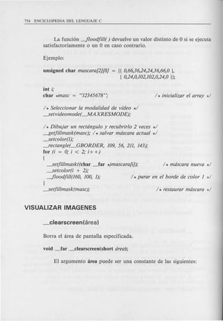 La fundon --floodjill( ) devuelve un valor distinto de 0 si se ejecuta
satisfactoriamente 0 un 0 en caso contrario.
unsigned char mascara[2][8] = {{0,66,36,24,24,36,66,0 },
[ 0,24,0,102,102,0,24,0}};
int i;
char *masc = "12345678";
1* Seleccionar la modalidad de video *1
---.Setvideomode(-MAXRESMODE);
1* Dibujar un rectangulo y recubrirlo 2 veces *1
~etjillmask(masc); 1* salvar mascara actual *1
---.Setcolor(l);
--.rectangle(_GBORDER, 109, 56, 211, 143);
for (i = 0; i < 2; i+ +)
[
---.Setjillmask((char ~ar *)mascara[i]); I * mascara nueva *1
---.Setcolor(i + 2);
--floodjill(l60, 100, 1); 1* parar en el borde de color 1 *1
}
---.Setjillmask(masc); 1* restaurar mascara *1
 