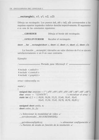 Dibuja un rectangulo. Los puntos (xl, yl) y (x2, y2) corresponden alas
esquinas superior izquierda e inferior derecha respectivamente. EI argumento
c es una de las constantes siguientes:
La funci6n _rectangle( ) devuelve un valor distinto de 0 si se ejecuta
satisfactoriamente 0 un 0 en caso contrario.
# include <stdio.h>
# include <conio.h >
# include <graph.h>
main( )
{
unsignedchar *mascara = {"  xFO xFO xFO xFO xOF xOF xOF xOF"];
char *masc = "12345678"; / * inicializar el array */
static int c[ ] = { 10,20, 50,20, 55,25, 55,40, 50,45, 10,45,
50,45, 55,50, 55,65, 50,70, 10,70, 10,20 },o
unsigned short estilo, n,o
short color, jx, jy,o
/ * Seleccionar la modalidad de video */
---.Setvideomode( -MAXRESMODE),o
---f5etvideoconjig(&cv),o / * almacenar conjiguraci6n */
/ * Factores de escala en junci6n de la resoluci6n */
 