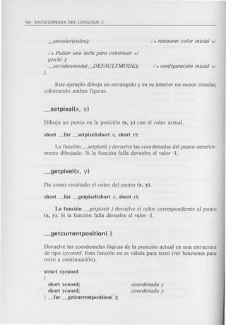 / * Pulsar una tecla para continuar */
getch( );
~etvideomode( ---.DEFA ULTMODE);
J
Este ejemplo dibuja un rectangulo y en su interior un sector circular,
coloreando ambas figuras.
La funcion ~etpixel( ) devuelve las coordenadas del punta anterior-
mente dibujado. Si la funcion falla devuelve el valor -1.
La funcion ---I5etpixel() devuelve el color correspondiente al punta
(x, y). Si la funcion falla devuelve el valor -1.
Devuelve las caardenadas 16gicas de la posicion actual en una estructura
de tipo xycoord. Esta funcion no es valida para texto (ver funciones para
texto a continuacion).
struct xycoord
(
short xcoord;
short ycoord;
J _far _getcurrentposition( );
coordenada x
coordenada y
 