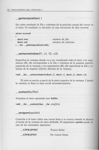 Da como resultado la fila y columna de la posicion actual del cursor en
el texto. EI resultado es devuelto en una estructura de tipo rccoord.
struct rccoord
{
short row;
short cot;
} ~ar _gettextposition(void);
mimero de fila
mimero de columna
Especifica la ventana donde va a ser visualizado todo el texto. Los argu-
mentos (fl, c1) corresponden a la fila y columna de la esquina superior
izquierda de la ventana y los argumentos (f2, c2) especifican la fila y co-
lumna de la esquina inferior derecha de la ventana.
EI texto es escrito a partir de la parte superior de la ventana. Cuando
la ventana se llena se hace scroll automciticamente.
Controla si el texto cubre una nueva linea 0 se trunca cuando se alcanza
el borde de la ventana de texto definida. EI argumento opci6n puede ser
una de las constantes siguientes:
_GWRAPOFF
_GWRAPON
 