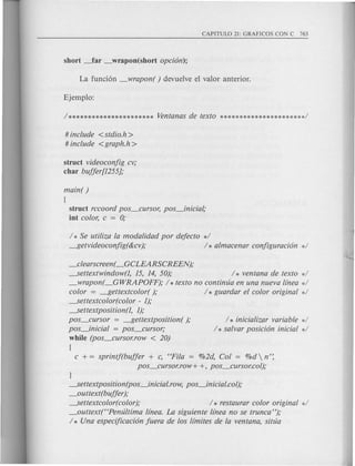 # include <stdio.h>
# include <graph.h >
struct videoconjig cv;
char bujjer[1255};
main( )
[
struct rccoord pos_cursor, pos_inicial,·
int color, c = 0;
/ * Se utiliza la modalidad por dejecto */
---f5etvideoconjig(&cv); / * almacenar conjiguracion */
_cka~c~en(_GCLEARSCREENt
~ettextwindow(l, 15, 14, 50); / * ventana de texto */
_wrapon(_GWRAPOFF); / * texto no continua en una nueva linea */
color = ---f5ettextcolor( ); / * guardar el color original */
~ettextcolor(color - 1);
-.5ettextposition(l, 1);
pos_cursor = ---f5ettextposition( );
pos_inicial = pos_cursor;
while (pos_cursor.row < 20)
[
/ * inicializar variable */
/ * salvar posicion inicial */
c + = sprintj(bujjer + c, "Fila = 0/02d,Col = %d  n':
pos_cursor.row+ +, pos_cursor.col);
}
~ettextposition(pos_inicial.row, pos_inicial.col);
_outtext(bujjer );
~ettextcolor(color); / * restaurar color original */
_outtext("Penultima lfnea. La siguiente linea no se trunca");
/ * Una especijicacion juera de los limites de la ventana, situa
 