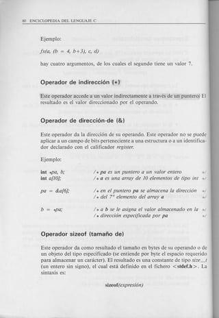 Este operador accede a un valor indirectamente a traves de un puntero. El
resultado es el valor direccionado por el operando.
Este operador da la direcci6n de su operando. Este operador no se puede
aplicar a un campo de bits perteneciente a una estructura 0 a un identifica-
dor declarado con el calificador register.
int *pa, b;
int a[10};
/ * pa es un puntero a un valor entero d
/ * a es una array de 10 elementos de tipo int ':'/
/ * en el puntero pa se almacena la direcci6n */
/ * del 7° elemento del array a ':'/
/ * a b se Ie asigna el valor almacenado en la */
/ * direcci6n especijicada por pa ':'/
Este operador da como resultado el tamafio en bytes de su operando 0 de
un objeto del tipo especificado (se entiende por byte el espacio requerido
para almacenar un canicter). El resultado es una constante de tipo size_t
(un entero sin signo), el cual esta definido en el fichero <stdef.h >. La
sintaxis es:
 