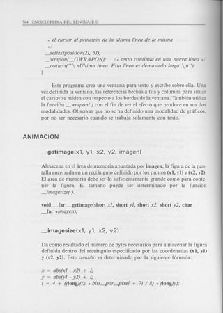 * el cursor al principio de la ultima llnea de la misma
*/
----.Settextposition(21,51);
_wrapon(_GWRAPON); / * texto continua en una nueva llnea */
_outtext(C<  nUltima llnea. Esta Unea es demasiado larga.  n ");
J
Este programa crea una ventana para texto y escribe sobre ella. Una
vez definida la ventana, las referencias hechas a fila y columna para situar
el cursor se miden con respecto a los bordes de la ventana. Tambh~nutiliza
la funcion _wrapon( ) con el fin de ver el efecto que produce en sus dos
modalidades. Observar que no se ha definido una modalidad de graficos,
por no ser necesario cuando se trabaja solamente con texto.
Almacena en el area de memoria apuntada por imagen, la figura de la pan-
talla encerrada en un rectangulo definido por los puntos (xl, yl) y (x2, y2).
El area de memoria debe ser 10 suficientemente grande como para conte-
ner la figura. El tamafio puede ser determinado por la funcion
_imagesize( ).
void _far _getimage(short xl, short yl, short x2, short y2, char
_far *imagen);
Da como resultado el numero de bytes necesarios para almacenar la figura
definida dentro del rectangulo especificado por las coordenadas (xl, yl)
y (x2, y2). Este tamafio es determinado por la siguiente formula:
x = abs(xl - x2) + 1;
y = abs(yl - y2) + 1;
t = 4 + ((long)((x * bits~or~ixel + 7) /8) * (long)y);
 