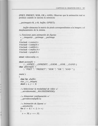 (PSET, PRESET, XOR, OR y AND). Observar que la animaci6n real se
produce cuando se ejecuta la sentencia:
buffer almacena la matriz de pixels correspondientes a la imagen y al
desplazamiento de la misma.
/ * Funciones para animaci6n de figuras:
* _imagesize --Itetimage -putimage
*/
# include <conio.h >
# include <stddefh>
# include <stdlib.h>
# include <malloc.h >
# include <graph.h>
short accion[5J =
{ _GPSET, _GPRESET, _GXOR, _GOR, _GAND };
char ~escrip[5J =
{ "PSET': "PRESET: "XOR ': "OR ': "AND " };
main( )
(
char far *buffer;
size_t t_imagen;
short i, x, y = 0;
/ * Seleccionar la modalidad de video */
-----setvideomode(--.MAXRESMODE);
/ * Almacenar configuraci6n */
--Itetvideoco~ig(&cv);
/ * Animaci6n de figuras */
-----setcolor(3);
for (i = 0; i < 5; i+ +)
{
x = 50; y + = 35;
 