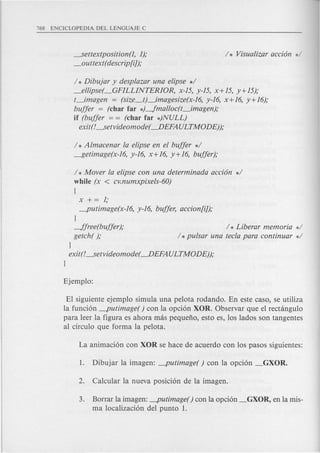 ----settextposition(1, 1);
_outtext( descrip[i]);
/ * Dibujar y desplazar una elipse */
_ellipse(_GFILLINTERIOR, x-15, y-15, x+15, y+15);
t_imagen = (size_tJ_imagesize(x-16, y-16, x+ 16, y+ 16);
buffer = (char far *)-fmalloc(t_imagen);
if (buffer = = (char far *)NULL)
exit(!----setvideomode( ---.DEFAULTMODE));
/ * Almacenar la elipse en el buffer */
----f5etimage(x-16.y-16, x+16, y+16, buffer);
/ * Mover la elipse con una determinada acci6n */
while (x < cv.numxpixels-60)
[
x += 1;
-putimage(x-16, y-16, buffer, accion[i]);
}
-ffree(buffer );
getch( );
}
exit(!----setvideomode( ---.DEFAULTMODE));
}
/ * Liberar memoria */
/ * pulsar una tecla para continuar */
El siguiente ejemplo simula una pelota rodando. En este caso, se utiliza
la funci6n -putimage( ) con la opci6n XOR. Observar que el rectangulo
para leer la figura es ahora mas pequefio, esto es, los lados son tangentes
al circulo que forma la pelota.
3. Borrar la imagen: -putimage() con la opci6n _GXOR, en la mis-
ma 10calizaci6n del punta 1.
 