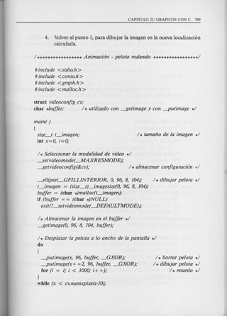 4. Volver al punto 1, para dibujar la imagen en la nueva localizaci6n
ca1culada.
# include <stdio.h>
# include <conio.h >
# include <graph.h >
# include <malloc.h >
struct videoconfig cv;
char *buffer; / * utilizado con ~etimage y con -putimage */
main( )
(
size_t t_imagen;
int x=O, i=O;
/ * Seleccionar la modalidad de video */
--.Setvideomode( --.MAXRESMODE);
~etvideoconfig(&cv); /* almacenar configuraci6n ;,/
_ellipse(_GFILLINTERIOR, 0, 96, 8, 104); / * dibujar pelota */
t_imagen = (size_t}_imagesize(O, 96, 8, 104);
buffer = (char *)malloc(t_imagen);
if (buffer = = (char *)NULL)
exit(!--.Setvideomode( ----.DEFAULTMODE));
1* Almacenar la imagen en el buffer */
~etimage(O, 96, 8, 104, buffer);
/ * Desplazar la pelota a 10 ancho de la pantalla */
do
(
-putimage(x, 96, buffer, _GXOR);
-putimage(x+ =2, 96, buffer, _GXOR);
for (i = 1; i < 3000; i+ +);
}
while (x < cv.numxpixels-10);
/ * borrar pelota */
/ * dibujar pelota */
/ * retardo */
 