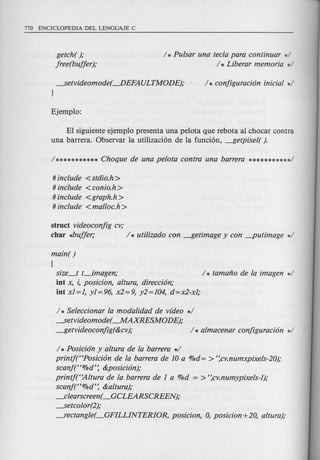 getch( );
free(buffer );
/ * Pulsar una tecla para continuar */
/ * Liberar memoria */
---.Setvideomode(-,,-DEFAULTMODE);
}
EI siguiente ejemplo presenta una pe10ta que rebota al chocar contra
una barrera. Observar la utilizaci6n de la funci6n, ---!Jetpixel( ).
# include <stdio.h >
# include <conio.h >
# include <graph.h>
# include <malloc.k>
struct videoconfig cv;
char *buffer; / * utilizado con ---!Jetimage y con -putimage */
main( )
[
size_t t_imagen; / * tamano de la imagen */
iot x, i, posicion, altura, direcci6n;
iot x1=1, y1=96, x2=9, y2=104, d=x2-x1;
/ * Seleccionar la modalidad de video */
---.Setvideomode(-MAXRESMODE);
---!Jetvideoconfig(&cv); / * almacenar configuraci6n */
/ *Posici6n y altura de la barrera */
printf(HPosici6n de la barrera de 10 a %d= > ':cv.numxpixels-20);
scanj(H%d': &posici6n);
printf(HAltura de la barrera de 1a %d = > ':cv.numypixels-1);
scanj(H%d': &altura);
_clearscreen( _GCLEARSCREEN);
---.Setcolor(2);
---fectangle( _GFILLINTERIOR, posicion, 0, posicion +20, altura);
 