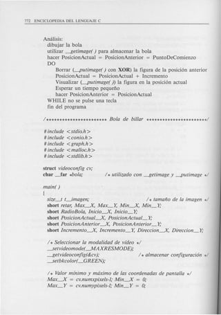 Amilisis:
dibujar la bola
utilizar ---$etimage( ) para almacenar la bola
hacer PosicionActual = PosicionAnterior = PuntoDeComienzo
DO
Borrar (-putimage( ) con XOR) la figura de la posicion anterior
PosicionActual = PosicionActual + Incremento
Visualizar (-putimage( ) la figura en la posicion actual
Esperar un tiempo pequeno
hacer PosicionAnterior = PosicionActual
WHILE no se pulse una tecla
fin del programa
# include <stdio.h >
# include <conio.h >
# include <graph.h >
# include <ma/loc.h >
# include <stdlib.h >
struct videoconjig cv;
char ~ar *bola;
main( )
[
size_t t_imagen; / * tamafio de la imagen */
short retar, Max----.X, Max_Y, Min----.X, Min_Y,·
short RadioEola, Inicio----.X, Inicio_Y,·
short PosicionActual----.X, PosicionActual_Y,·
short PosicionAnterior ----.X,PosicionAnterior -Y,.
short Incremento----.X, Incremento_Y, Direccion----.X,Direccion_Y,·
/ * Seleccionar la modalidad de video */
---.Setvideomode(--.MAXRESMODE);
---$etvideoconjig(&cv); / * almacenar conjiguracion */
---.Setbkcolor(_GREEN);
/ * Valor minimo y maximo de las coordenadas de panta/la */
Max----.X = cv.numxpixels-l; Min----.X = 0;
Max_Y = cv.numypixels-l; Min_Y = 0;
 