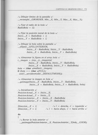 / * Dibujar l[mites de la pantalla */
---fectangle(_GBORDER, Min---.X, Min_Y, Max---.X, Max_Y);
/ * Fijar el radio de la bola */
RadioBola = 12;
/ * Fijar la posicion inicial de la bola */
Inicio----.X = RadioBola + 1;
Inicio_Y = RadioBola + 1;
/ * Dibujar la bola sobre la pantalla */
_ellipse( _GFILLINTERIOR,
Inicio----.X - RadioBola, Inicio_Y - RadioBola,
Inicio----.X + RadioBola, Inicio_Y + RadioBola);
/ * Almacenar la figura en el array bola */
t_imagen = (size_tJ_imagesize(
Inicio----.X - RadioBola, Inicio_Y - RadioBola,
Inicio----.X + RadioBola, Inicio_Y + RadioBola);
bola = (char *)malloc(t_imagen);
if (bola = = (char *)NULL)
exit(L..setvideomode( --.DEFAULTMODE));
/ * A lmacenar la imagen en bola */
~etimage(Inicio----.X - RadioBola, Inicio_Y - RadioBola,
Inicio----.X + RadioBola, Inicio_Y + RadioBola, bola);
/ * Inicializacion */
PosicionActual----.X = Inicio---.X,·
PosicionActual_Y = Inicio_Y;
PosicionAnterior ----.X = Inicio----.X- RadioBola;
PosicionAnterior_Y = Inicio_Y - RadioBola;
Direccion----.X = 1;
Direccion_Y = 1;
/ * 1 = derecha, -1 = izquierda */
/ * 1 = hacia abajo, -1 = hacia arriba */
do
[
/ * Borrar la bola anterior */
-putimage(PosicionAnterior ---.X, PosicionAnterior_ Y,bola,_GXOR);
 
