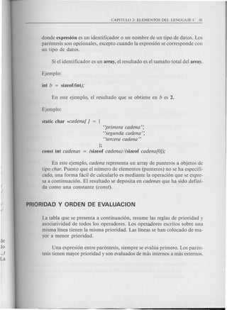 donde expresi6n es un identificador 0 un nombre de un tipo de datos. Los
parentesis son opcionales, excepto cuando la expresi6n se corresponde con
un tipo de datos.
"primera cadena':
"segunda cadena':
"tercera cadena"
];
const int cadenas = (size of cadena)/(sizeof cadena[Oj);
En este ejemplo, cadena representa un array de punteros a objetos de
tipo char. Puesto que el numero de elementos (punteros) no se ha espeeifi-
cado, una forma faeil de calcularlo es mediante la operaci6n que se expre-
sa a continuaci6n. El resultado se deposita en cadenas que ha side defini-
da como una constante (const).
La tabla que se presenta a continuaci6n, resume las reglas de priori dad y
asociatividad de todos los operadores. Los operadores escritos sobre una
misma linea tienen la misma prioridad. Las lineas se han colocado de ma-
yor a menor prioridad.
Una expresi6n entre parentesis, siempre se evalua primero. Los paren-
tesistienen mayor prioridad y son evaluados de mas internos a mas externos.
 