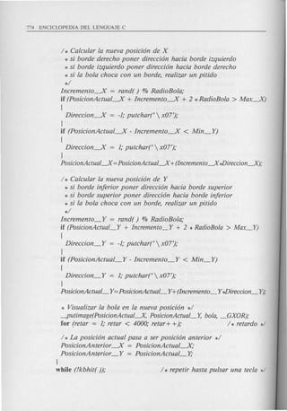 / * Calcular la nueva posicion de X
* si borde derecho poner direccion hacia borde izquierdo
.* si borde izquierdo poner direccion hacia borde derecho
* si la bola choca con un borde, realizar un pitido
*/
Incremento----..X = rand( ) % RadioBola;
if (PosicionActual----..X+ Incremento----..X+ 2 * RadioBola > Max----..X)
(
Direccion----..X= -1; putchart  x07');
J
if (PosicionActual----..X- Incremento----..X < Min_YJ
(
Direccion----..X= 1; putchart  x07');
J
PosicionActual~ =PosicionActual~ + (Incremento~ *Direccion~);
/ * Calcular la nueva posicion de Y
* si borde inferior poner direccion hacia borde superior
* si borde superior poner direccion hacia borde inferior
* si la bola choca con un borde, realizar un pitido
*/
Incremento_Y = rand( ) % RadioBola;
if (PosicionActual_Y + Incremento_Y + 2 * RadioBola > Max_Y)
(
Direccion_Y = -1; putchart  x07');
J
if (PosicionActual_Y - Incremento_Y < Min_Y)
(
Direccion_Y = 1; putchart  x07');
J
PosicionActual_ Y=PosicionActual_ Y+(Incremento_ Y*Direccion_ Y);
* Visualizar la bola en la nueva posicion */
-putimage(PosicionActual-.-X, PosicionActual_Y, bola, _GXOR);
for (retar = 1; retar < 4000; retar+ +); / * retardo */
/ * La posicion actual pasa a ser posicion anterior */
PosicionAnterior ----..X= PosicionActual----..X;
PosicionAnterior _Y = PosicionActual_Y;
J
while (!kbhit( )); / * repetir hasta pulsar una tecla */
 
