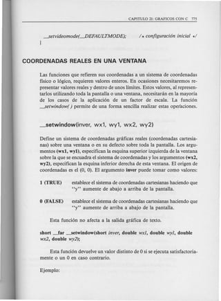 ---setvideomode( ----DEFAULTMODE);
}
Las funciones que refieren sus coordenadas a un sistema de coordenadas
fisico 0 16gico, requieren valores enteros. En ocasiones necesitaremos re-
presentar valores reales y dentro de unos limites. Estos valores, al represen-
tarlos utilizando toda la pantalla 0 una ventana, necesitanin en la mayoria
de los casos de la aplicaci6n de un factor de escala. La funci6n
---setwindow( ) permite de una forma sencilla realizar estas operaciones.
Define un sistema de coordenadas gnificas reales (coordenadas cartesia-
nas) sobre una ventana 0 en su defecto sobre toda la pantalla. Los argu-
mentos (wxl, wyl), especifican la esquina superior izquierda de la ventana
sobre la que se encuadra el sistema de coordenadas y los argumentos (wx2,
wy2), especifican la esquina inferior derecha de esta ventana. El origen de
coordenadas es el (0, 0). El argumento inver puede tomar como valores:
establece el sistema de coordenadas cartesianas haciendo que
"y" aumente de abajo a arriba de la pantalla.
establece el sistema de coordenadas cartesianas haciendo que
"y" aumente de arriba a abajo de la pantalla.
short ~ar ----setwindow(shortinver, double wxl, double wyl, double
wx2, double wy2);
Esta funci6n devuelve un valor distinto de 0 si se ejecuta satisfactoria-
mente 0 un 0 en caso contrario.
 