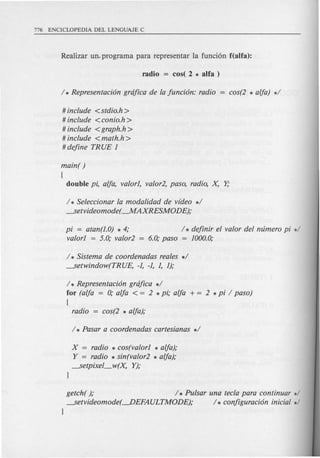 # include <stdio.h >
# include <conio.h >
# include <graph.h >
# include <math.h >
# define TR UE 1
main( )
(
double pi, alja, valor1, valor2, paso, radio, X Y,.
/ * Seleccionar la modalidad de video */
---.Setvideomode(--.MAXRESMODE);
pi = atan(J.O) * 4;
valor1 = 5.0; valor2
/ * definir el valor del mimero pi */
6.0; paso = 1000.0;
/ * Sistema de coordenadas reales */
---.Setwindow(TRUE, -1, -1, 1, 1);
/ * Representaci6n grdfica */
for (alja = 0; alja < = 2 * pi; alja + = 2 * pi / paso)
(
radio = cos(2 * alja);
x = radio * cos(valor1 * alja);
Y = radio * sin(valor2 * alja);
---.Setpixel_w(X Y);
}
getch( ); / * Pulsar una tecla para continuar */
---.Setvideomode(---.DEFAULTMODE); /* configuraci6n inicial */
}
 