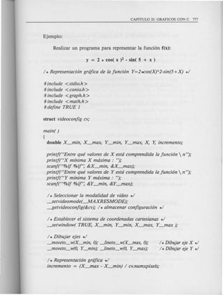 # include <stdio.h>
# include <conio.h >
# include <graph.h >
# include <math.h >
# define TR UE 1
main( )
{
double X-ftlin, X-ftlax, Y-ftlin, Y-ftlax, x: Y, incremento;
printjttEntre que valores de X esta comprendida la funci6n  n");
printj("X mfnima X maxima: ");
scanf("%lj %lj': &X-ftlin, &X-ftlax);
printj("Entre que valores de Y esta comprendida la funci6n  n ");
printj("Y mfnima Y maxima : ");
scanf("%lj %lj': &Y-ftlin, &Y-ftlax);
/ * Seleccionar la modalidad de vfdeo */
---setvideomode( --.MAXRESMODE);
~etvideoconfig(&cv); / * almacenar configuraci6n */
/ * Establecer el sistema de coordenadas cartesianas */
---setwindow( TRUE, X-ftlin, Y-ftlin, X-ftlax, Y_max );
/ * Dibujar ejes */
--"loveto_w(X--"lin, 0);~ineto_w(X--"lax, 0);
--"loveto_w(O, Y--"lin); ~ineto_w(O, Y--"lax);
/ *Dibujar eje X */
/ * Dibujar eje Y */
/ * Representaci6n grafica */
incremento = (X_max - X-ftlin) / cv.numxpixels;
 