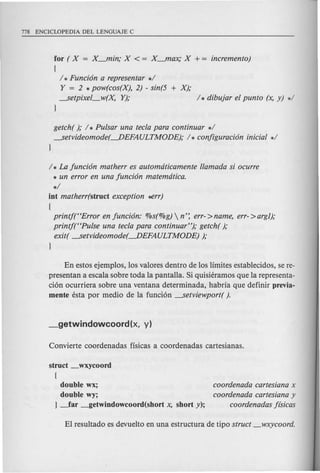 for ( X = X_min; X < = X-ftlax; X + = incremento)
(
/ * Funci6n a representar */
Y = 2 * pow(cos(X), 2) - sin(5 + X);
---setpixel_w(X, Y); /* dibujar el punto (x, y) */
}
getch( ); / * Pulsar una tecla para continuar */
---setvideomode(-DEFAULTMODE); /* conjiguraci6n inicial */
}
/ * La funci6n matherr es automaticamente llamada si ocurre
* un error en una funci6n matematica.
*/
int matherr(struct exception ~rr)
(
printf(HError en funci6n: %s(%g)  n': err->name, err->argJ);
printf(HPulse una tecla para continuar"); getch( );
exit( ---setvideomode(-DEFAULTMODE) );
}
En estos ejemplos, los valores dentro de los limites establecidos, se re-
presentan a escala sobre toda la pantalla. Si quisieramos que la representa-
cion ocurriera sobre una ventana determinada, habria que definir previa-
mente esta por medio de la funcion ---setviewport( ).
struct _wxycoord
{
double wx;
double wy;
} _far _getwindowcoord(short x, short y);
coordenada cartesiana x
coordenada cartesiana y
coordenadas j{sicas
 