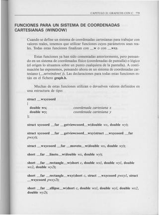 FUNCIONES PARA UN SISTEMA DE COORDENADAS
CARTESIANAS (WINDOW)
Cuando se define un sistema de coordenadas cartesianas para trabajar con
valores reales, tenemos que utilizar funciones cuyos panimetros sean rea-
les. Todas estas funciones finalizan con _w 0 con _wxy.
Estas funciones ya han sido comentadas anteriormente, pero pensan-
do en un sistema de coordenadas ffsico (coordenadas de pantalla) 0 16gico
(el origen 10situamos sobre un punta cualquiera de la pantalla). A conti-
nuaci6n las exponemos, pensando ahara en un sistema de coardenadas car-
tesiano (---setwindow( ). Las declaraciones para todas estas funciones es-
tan en el fiehero graph.h.
Muchas de estas funciones utilizan 0 devuelven valores definidos en
una estructura de tipo:
struct _wxycoord
[
double wx;
double wy;
};
coordenada cartesiana x
coordenada cartesiana y
struct xycoord ~ar _getviewcoord_wxy(struct _wxycoord ~ar
pwxy);
short _far -fectangle_w(short c, double wxl, double wyl, double
wx2, double wy2);
short _far -fectangle_wxy(short c, struct _wxycoord pwxyl, struct
_wxycoord pwxy2);
short ~ar _ellipse_w(short c, double wxl, double wyl, double wx2,
double wy2);
 