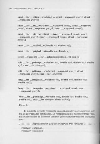 short _far _ellipse_wxy(short c, struct _wxycoord pwxyl, struct
_wxycoord pwxy2);
short _far _arc_wxy(struct _wxycoord pwxyl, struct _wxycoord
pwxy2, struct _wxycoord pwxy3, struct _wxycoord pwxy4);
short _far _pie_wxy(short c, struct _wxycoord pwxyl, struct
_wxycoord pwxy2, struct _wxycoord pwxy3, struct _wxycoord
pwxy4);
void _far _getimage_w(double wxl, double wyl, double wx2, double
wy2, char _far *imagen);
void _far _getimage_wxy(struct _wxycoord pwxyl, struct
_wxycoord pwxy2, char _far *imagen);
long _far ~magesize_w(double wxl, double wyl, double wx2,
double wy2);
long _far ~magesize_wxy(struct _wxycoord pwxyl, struct
_wxycoord pwxy2);
void ~far _putimage_w(double wxl, double wyl, double wx2,
double wy2, char _far *imagen, short accion);
El siguiente ejemplo representa un conjunto de valores sobre un siste-
ma de coordenadas cartesianas. La representaci6n se hace sobre tres venta-
nas cuadriculadas de diferentes tamafios (efecto ampliar/reducir), incluyendo
texto.
# include <stdio.h >
# include <conio.h >
 