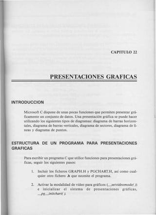 Microsoft C dispone de unas pocas funciones que permiten presentar gni-
ficamente un conjunto de datos. Una presentaci6n gnifica se puede hacer
utilizando 10ssiguientes tipos de diagramas: diagrama de barras horizon-
tales, diagrama de barras verticales, diagrama de sectores, diagrama de li-
neas y diagram a de puntos.
ESTRUCTURA DE UN PROGRAMA PARA PRESENTACIONES
GRAFICAS
Para escribir un programa C que utilice funciones para presentaciones gra-
ficas, seguir 10s siguientes pasos:
1. Incluir 10s ficheros GRAPH.H y PGCHART.H, asi como cual-
quier otro fichero .h que necesite el programa.
2. Activar la modalidad de video para grcificos (----.Setvideomode())
e inicializar el sistema de presentaciones grcificas,
-pg_initchart( ).
 