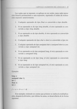Las reglas que se exponen, se aplican en ese orden, para cad a opera-
cion bin aria perteneciente a una expresion, siguiendo el orden de evalua-
cion expuesto anteriormente.
2. Si un operando es de tipo long double, el otro operando es con-
vertido a tipo long double.
3. Si un operando es de tipo double, el otro operando es convertido
a tipo double.
5. Cualquier operando de tipo unsigned char 0 unsigned short es con-
vertido a tipo unsigned into
6. Si un operando es de tipo unsigned long, el otro operando es con-
vertido a unsigned long.
7. Si un operando es de tipo long, el otro operando es convertido
a tipo long.
8. Si un operando es de tipo unsigned int, el otro operando es con-
vertido a tipo unsigned into
long a;
unsigned char b;
int c;
float d;
int 1;
Este ejemplo, teniendo en cuenta que primero se realiza la multiplica-
cion, desputs la division y por ultimo la suma, se desarrollarfa de la forma
siguiente:
 