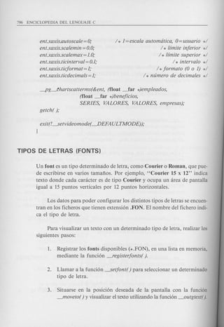ent.xaxis.autoscale = 0;
ent.xaxis.scalemin = 0.0;
ent.xaxis.scalemax = 1.0;
ent.xaxis.ticinterval = 0.1;
ent.xaxis.ticformat = 1;
ent.xaxis.ticdecimals = 1;
/ * 1= escala automdtica, 0= usuario */
/ * limite inferior */
/ * limite superior */
/ * intervalo */
/ *formato (0 0 1) */
/ * mimero de decimales */
-pg_~hartscatterms(&ent, (float _far *)empleados,
(float _far *)beneficios,
SERIES, VALORES, VALORES, empresas);
exit(L ...setvideomode( ~EFA ULTMODE));
1
Un font es un tipo determinado de letra, como Courier 0 Roman, que pue-
de escribirse en varios tamafios. Por ejempl0, "Courier 15 x 12" indica
texto donde cada canicter es de tipo Courier y ocupa un area de pantalla
igual a 15 puntos verticales por 12 puntos horizontales.
Los datos para poder configurar 10s distintos tipos de letras se encuen-
tran en 10s ficheros que tienen extensi6n .FON. El nombre del fichero indi-
ca el tipo de letra.
Para visualizar un texto con un determinado tipo de letra, realizar 10s
siguientes pasos:
1. Registrar 10s fonts disponibles (* .FON), en una lista en memoria,
mediante la funci6n -,"egisterfonts( ).
2. Llamar a la funci6n -..Setfont( ) para seleccionar un determinado
tipo de letra.
3. Situarse en la posici6n deseada de la pantalla con la funci6n
_moveto( ) y visualizar el texto utilizando la funci6n _outgtext( ).
 