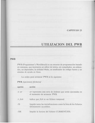 PWB (Programmer's WorkBench) es un entorno de programaci6n basado
en ventanas, que incorpora un editor de textos, un compilador, un enlaza-
dor, un depurador, la utilidad Make, un analizador de c6digo fuente y un
sistema de ayuda en linea.
sfr representa una serie de 6rdenes que seran ejecutadas en
el momenta de arrancar PWB.
Impide tanto las inicializaciones como la lista de los ficheros
ultimamente accedidos.
 