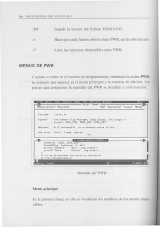 Cuando se entra en el entorno de programaci6n, mediante la orden PWB,
10 primero que aparece es el menu principal y la ventana de edici6n. Las
partes que componen la pantalla del PWB se detallan a continuaci6n.
I. : •
Help: fseek
"Description. "ExaMpl~ -4lJ~<ontents. "Inde~ "Back.
Syntax: int fseek( FILE wstreaM, long offset, int origin ).
origin: SEEK_CUR. SEEK_END. SEEK_SET
II ••• ·S~I~'S"'II;J·qa;HI§~'••
fseek(pf, desp, SEEK_SET);
fread(areg, bytesreg, 1. pf);
printf("NoMbre: %s'n", reg.noMbre);
printf("Nota: %d'n'n", reg.nota);
}
/w Si se ha pulsado una tecla no valida w/
if (!c) fflush(stdin);
Es la primera linea; en ella se visualizan los nombres de los menus dispo-
nibles.
 