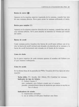 Aparece en la esquina superior izquierda de la ventana, cuando hay mas
de una ventana abierta. Sirve para cerrar la ventana utilizando el raton.
Aparece en la esquina superior derecha de la ventana, cuando hay mas de
una ventana abierta. Sirve para ampliar al maximo la ventana por media
del raton.
Cada ventana activa visualiza dos barras de scroll para utilizar con el ra-
ton; la barra de scroll vertical esta situada a la derecha de la ventana y la
barra de scroll horizontal esta situada en el fondo de la ventana.
En la parte superior de cad a ventana aparece el nombre del fichero con
el que estamos trabajando.
Es la ultima linea de la pantalla de PWB. Visualiza diversos tipos de infor-
macion:
Teclas titiles. FI = Ayuda, Alt = Menu, F6 = Cambiar de ventana.
Indicador de tipo de fichero.
C: fichero fuente C
text: cualquier otro fichero creado por el usuario
pseudo: pseudofichero (area de memoria que nunca es escrita so-
bre el disco)
Indicadores de estado.
C: mayusculas activadas
L: no se utiliza el CR para finalizar una linea
 