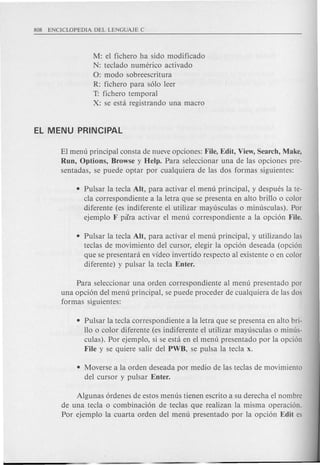 M: el fichero ha sido modificado
N: teclado numerico activado
0: modo sobreescritura
R: fichero para solo leer
T: fichero temporal
X: se esta registrando una macro
El menu principal consta de nueve opciones: File, Edit, View, Search, Make,
Run, Options, Browse y Help. Para seleccionar una de las opciones pre-
sentadas, se puede optar por cualquiera de las dos formas siguientes:
• Pulsar la tecla Alt, para activar el menu principal, y despues la te-
cla correspondiente a la letra que se presenta en alto brillo 0 color
diferente (es indiferente el utilizar mayusculas 0 minusculas). Por
ejemplo F para activar el menu correspondiente a la opcion File.
• Pulsar la tecla AIt, para activar el menu principal, y utilizando las
teclas de movimiento del cursor, elegir la opcion deseada (opcion
que se presentara en video invertido respecto al existente 0 en color
diferente) y pulsar la tecla Enter.
Para seleccionar una orden correspondiente al menu presentado por
una opcion del menu principal, se puede proceder de cualquiera de las dos
formas siguientes:
• Pulsar la tecla correspondiente a la letra que se presenta en alto bri-
110 0 color diferente (es indiferente el utilizar mayusculas 0 minus-
culas). Por ejemplo, si se esta en el menu presentado por la opcion
File y se qui ere salir del PWB, se pulsa la tecla x.
• Moverse a la orden deseada por medio de las teclas de movimiento
del cursor y pulsar Enter.
Algunas ordenes de estos menus tienen escrito a su derecha el nombre
de una tecla 0 combinacion de teclas que realizan la misma operacion.
Por ejemplo la cuarta orden del menu presentado por la opcion Edit es
 