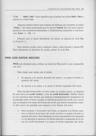 "Cut Shift + Del". Esto significa que al pulsar las teclas Shift + Del se
ejecuta la orden Cut.
Algunas ordenes abren una ventana de dialogo; por ejemplo, la orden
"Find ..." del menu presentado por la opcion Search. En este caso respon-
deremos alas cuestiones planteadas, y finalizaremos pulsando a continua-
cion Enter « OK ».
Siempre que se desee abandonar un menu, se pulsara la tecla Esc
(<Cancel> ).
Para obtener ayuda sobre cualquier orden, seleccionarla y pulsar Fl.
Para abandonar la pantalla de ayuda, pulsar la tecla Esc.
PWB esta disefiado para utilizar un raton de Microsoft 0 uno compatible
con este.
1. Se apunta a la opcion deseada del menu y se pulsa el boton iz-
quierdo del raton.
Para enrollar/desenrollar el texto sobre la ventana activa, se dispone
de una barra de scroll vertical y otra de scroll horizontal. Ambas tienen
en sus extremos un as flechas que indican el desplazamiento imaginario de
la pantalla sobre el texto cuando se efectua la accion de scroll y un cursor
que se desplaza a 10 largo de la linea de scroll, que indica la posicion relati-
va del cursor de pantalla con respecto a los limites del texto.
1. Para avanzar 0 retroceder una linea, se apunta a la flecha supe-
rior 0 inferior de la barra de scroll vertical y se pulsa el boton iz-
quierdo del raton. Para desplazar el texto una posicion a la izquierda
o a la derecha se apunta a la flecha derecha 0 izquierda de la ba-
rra de scroll horizontal y se pulsa el boton izquierdo del raton.
 