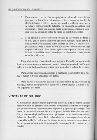 2. Para avanzar 0 retroceder una pagina, se coloca el cursor del ra-
t6n sobre la linea de scroll vertical, entre el cursor de scroll y la
flecha inferior 0 entre el cursor de scroll y la flecha superior, y
se pulsa el bot6n izquierdo del rat6n. La operaci6n es analoga para
desplazar el texto una pagina hacia la izquierda 0 hacia la dere-
cha; eso sf, actuando sobre la barra de scroll horizontal.
3. Si se apunta al cursor de scroll vertical de la ventana de texto y
se tira, con el bot6n izquierdo del rat6n pulsado, hacia arriba 0
hacia abajo arrastrandolo sobre la linea de scroll, el texto se des-
plaza hacia abajo 0 hacia arriba. La acci6n se ve cuando se deja
de pulsar el bot6n. Esta misma operaci6n se puede realizar sobre
la linea de scroll horizontal para desplazar el texto hacia la izquieraa
o hacia la derecha.
Es posible variar el tamafio de una ventana. Para ello, se apunta a la
linea de separaci6n entre ventanas y con el bot6n izquierdo del rat6n pul-
sado, se tira en la direcci6n apropiada para agrandar 0 reducir la ventana.
Para activar una ventana, apuntar a cualquier lugar dentro de la mis-
ma y pulsar el bot6n izquierdo del rat6n.
Para activar 0 desactivar cualquier acci6n dentro de una ventana de
dialogo, apuntar al espacio entre corchetes 0 entre angulos y pulsar el bo-
t6n izquierdo del rat6n.
Al ejecutar las 6rdenes seguidas por tres puntos (...) de los menus citados
anteriormente, se presenta una ventana denominada ventana de dhilogo,
que puede contener cuestiones para responder y opciones para elegir. Para
pasar de una cuesti6n u opci6n a otra, pulsar la tecla Tab. Una vez situa-
dos, podremos elegir 0 eliminar una opci6n con las teclas de movimiento
del cursor. Tambien, y mas faci!, pulsando la tecla correspondiente a la le-
tra en alto brillo de cualquiera de las opciones, activamos 0 desactivamos
dicha opci6n, 0 bien, nos situamos en la correspondiente cuesti6n a res-
ponder.
 