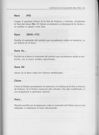 Cargar el siguiente fichero de la lista de ficheros, 0 historia, visualizada
al final del menu File. El fichero en memoria se descarga de la misma y
su nombre se afiade a esta lista.
Escribe el contenido del modulo que actualmente reside en memoria, en
un fichero en el disco.
Escribe en el disco el contenido del modulo que actualmente reside en me-
moria, con el nuevo nombre especificado.
Cierra el fichero actual mente en memoria y 10 elimina de la lista 0 historia
de ficheros. Si el fichero nunca ha sido salvado 0 ha sido modificado, se
nos preguntara si queremos salvarlo.
Permite escribir por la impresora, todo el contenido del fichero que se esta
editando, 0 solamente el texto seleccionado.
 