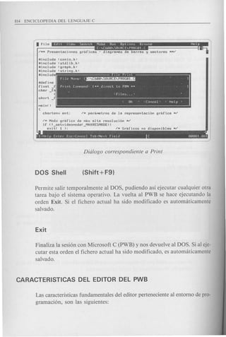 Uinclude <conio.h>
uinclude <stdlib.h>
Uinclude <graph.h>
uinclude <string.h>
lIinclude
udefine
float f
char _fa
{
short _f
< OK ) <Cancel> < Help>
. ~
f1=Hfdp Enter E,;c=Canccl Tab=Next field C 0000l.mll
/N Modo grafico de MaS alta resoluci6n N/
if (! setvideoMode( MAXRESMODE»
exit( 1 ); - /N Graficos no disponibles N/
Permite salir temporalmente al DOS, pudiendo asi ejecutar cualquier otra
tarea bajo el sistema operativo. La vuelta al PWB se hace ejecutando la
orden Exit. Si el fichero actual ha sido modificado es automaticamente
salvado.
Finaliza la sesi6n con Microsoft C (PWB) y nos devuelve al DOS. Si al eje-
cutar esta orden el fichero actual ha sido modificado, es automaticamente
salvado.
Las caracteristicas fundamentales del editor perteneciente al entorno de pro-
gramaci6n, son las siguientes:
 