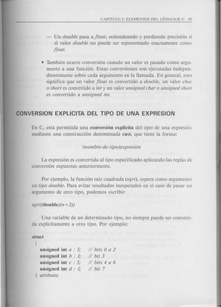 - Un double pas a a float, redondeando y perdiendo precisi6n si
el valor double no puede ser representado exactamente como
float.
• Tambien ocurre conversi6n cuando un valor es pasado como argu-
mento a una funci6n. Estas conversiones son ejecutadas indepen-
dientemente sobre cad a argumento en la Hamada. En general, esto
significa que un valor float es convertido a double, un valor chal
o short es convertido a int y un valor unsigned char 0 unsigned shorl
es convertido a unsigned into
En C, esta permitida una conversion explicita del tipo de una expresi6n
mediante una construcci6n denominada cast, que tiene la forma:
La expresi6n es convertida al tipo especificado aplicando las reglas de
conversi6n expuestas anteriormente.
Por ejemplo, la funci6n raiz cuadrada (sqrt), espera como argumento
un tipo double. Para evitar resultados inesperados en el caso de pasar un
argumento de otro tipo, podemos escribir:
Una variable de un determinado tipo, no siempre puede ser converti-
da explicitamente a otro tipo. Por ejemplo:
unsigned int a : 3;
unsigned int b : 1;
unsigned int c : 3;
unsigned int d : 1;
atributo;
II bits 0 a 2
II bit 3
II bits 4 a 6
II bit 7
 