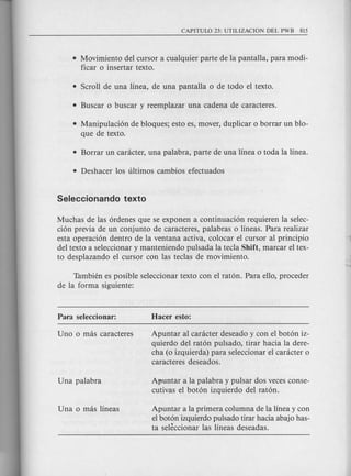 • Movimiento del cursor a cualquier parte de la pantalla, para modi-
ficar 0 insertar texto.
• Manipulaci6n de bloques; esto es, mover, duplicar 0 borrar un blo-
que de texto.
Muchas de las 6rdenes que se exponen a continuaci6n requieren la selec-
ci6n previa de un conjunto de caracteres, palabras 0 lineas. Para realizar
esta operaci6n dentro de la ventana activa, colocar el cursor al principio
del texto a seleccionar y manteniendo pulsada la tecla Shift, marcar el tex-
to desplazando el cursor con las teclas de movimiento.
Tambien es posible seleccionar texto con el rat6n. Para ello, proceder
de la forma siguiente:
Apuntar al canicter deseado y con el bot6n iz-
quierdo del rat6n puisado, tirar hacia la dere-
cha (0 izquierda) para seleccionar el canicter 0
caracteres deseados.
Afmntar a la palabra y pulsar dos veces conse-
cutivas el bot6n izquierdo del rat6n.
Apuntar a la primera columna de la linea y con
el bot6n izquierdo pulsado tirar hacia abajo has-
ta seleccionar las lineas deseadas.
 
